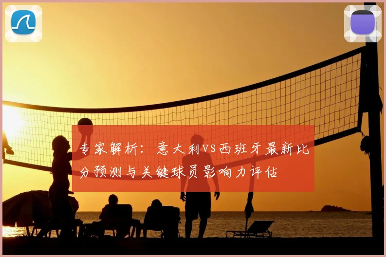 专家解析：意大利vs西班牙最新比分预测与关键球员影响力评估