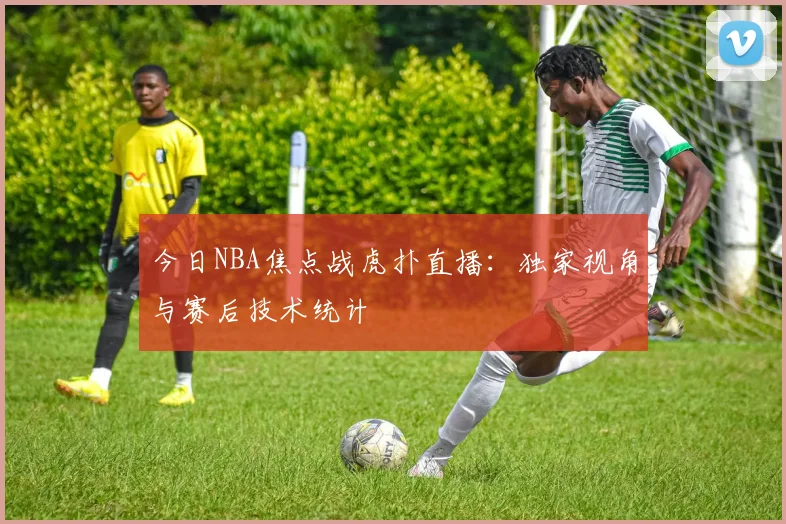 今日NBA焦点战虎扑直播：独家视角与赛后技术统计