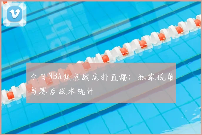 今日NBA焦点战虎扑直播:独家视角与赛后技术统计